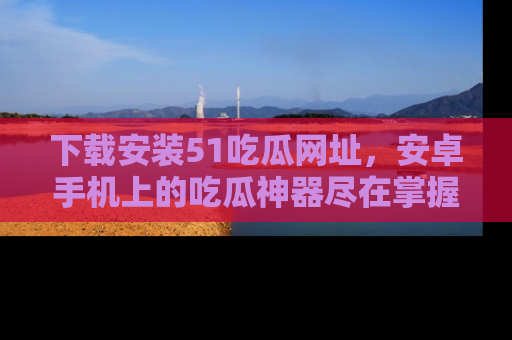 下载安装51吃瓜网址,安卓手机上的吃瓜神器尽在掌握