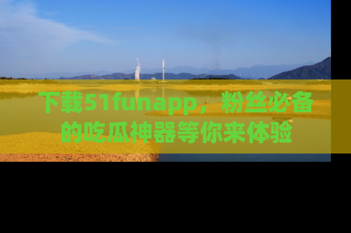 下载51funapp,粉丝必备的吃瓜神器等你来体验