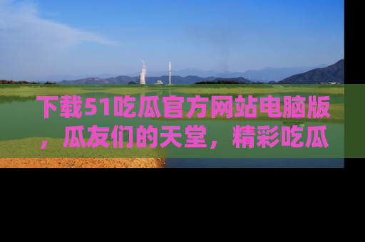 下载51吃瓜官方网站电脑版,瓜友们的天堂,精彩吃瓜故事不容错过!