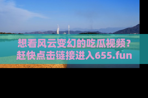 想看风云变幻的吃瓜视频?赶快点击链接进入655.fun吧!