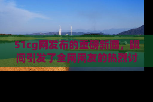 51cg网发布的重磅新闻，瞬间引发了全网网友的热烈讨论！