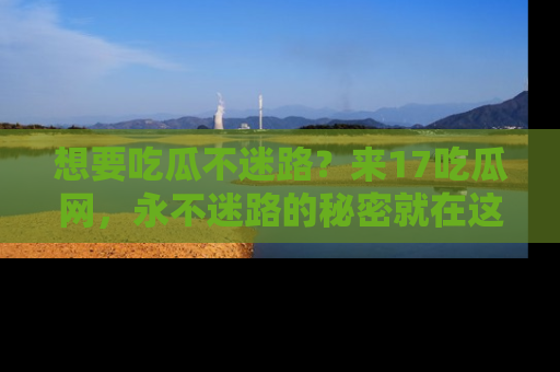 想要吃瓜不迷路?来17吃瓜网,永不迷路的秘密就在这里!