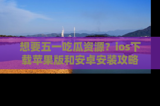 想要五一吃瓜资源?ios下载苹果版和安卓安装攻略