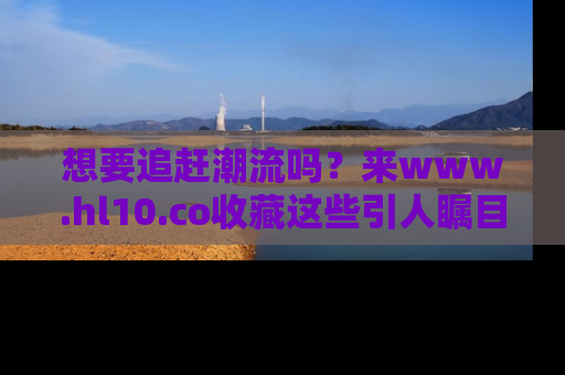 想要追赶潮流吗?来www.hl10.co收藏这些引人瞩目的新闻瞬间吧!
