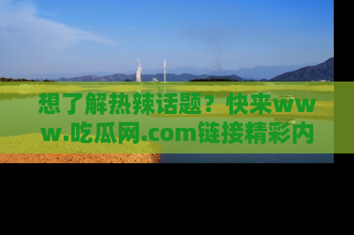 想了解热辣话题?快来www.吃瓜网.com链接精彩内容!