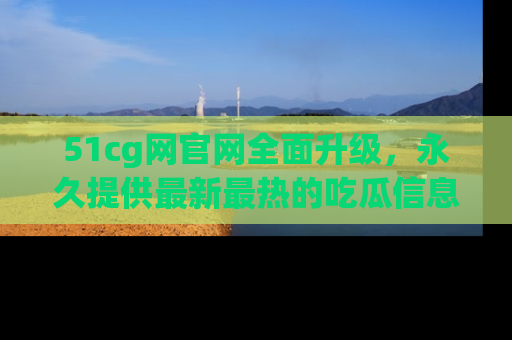 51cg网官网全面升级，永久提供最新最热的吃瓜信息，助你永远走在潮流前端！