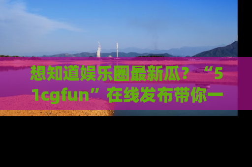 想知道娱乐圈最新瓜？“51cgfun”在线发布带你一探究竟！