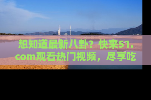 想知道最新八卦？快来51.com观看热门视频，尽享吃瓜乐趣！