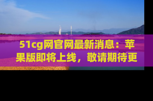 51cg网官网最新消息：苹果版即将上线，敬请期待更多吃瓜内容！