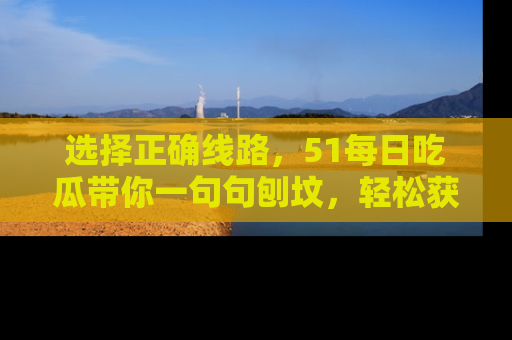 选择正确线路，51每日吃瓜带你一句句刨坟，轻松获取娱乐新资讯