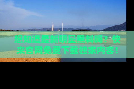 想知道最新明星黑料吗？快来官网免费下载独家内容！