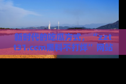 新时代的吃瓜方式，“zztt31.ccm黑料不打烊”网站为iOS用户带来惊喜