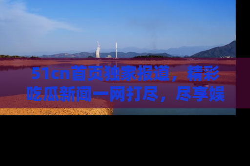 51cn首页独家报道，精彩吃瓜新闻一网打尽，尽享娱乐盛宴