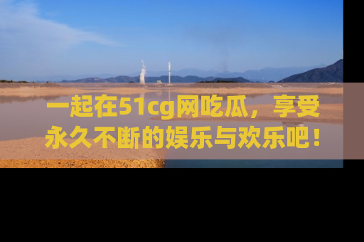 一起在51cg网吃瓜，享受永久不断的娱乐与欢乐吧！