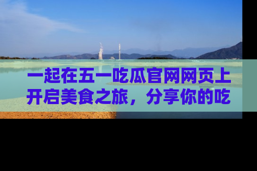 一起在五一吃瓜官网网页上开启美食之旅，分享你的吃瓜故事与精彩瞬间！