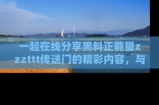 一起在线分享黑料正能量zzzttt传送门的精彩内容，与朋友互动！