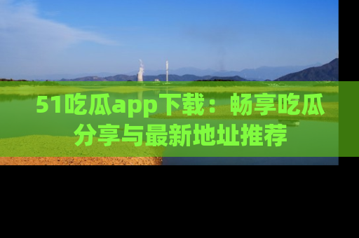 51吃瓜app下载：畅享吃瓜分享与最新地址推荐