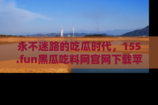 永不迷路的吃瓜时代，155.fun黑瓜吃料网官网下载苹果版陪你同行！