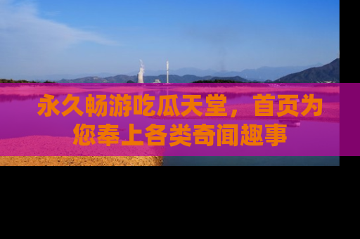 永久畅游吃瓜天堂，首页为您奉上各类奇闻趣事