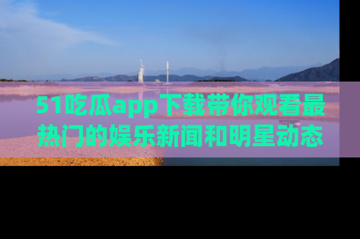 51吃瓜app下载带你观看最热门的娱乐新闻和明星动态