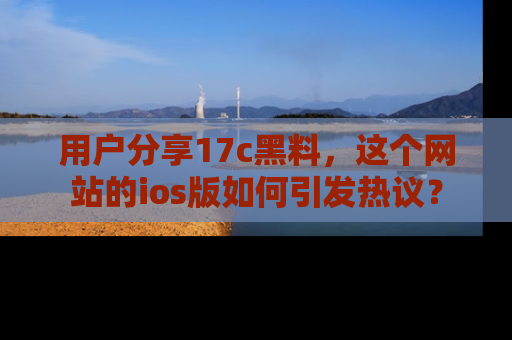 用户分享17c黑料,这个网站的ios版如何引发热议?