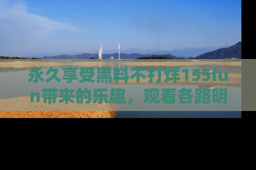 永久享受黑料不打烊155fun带来的乐趣，观看各路明星的内幕故事！