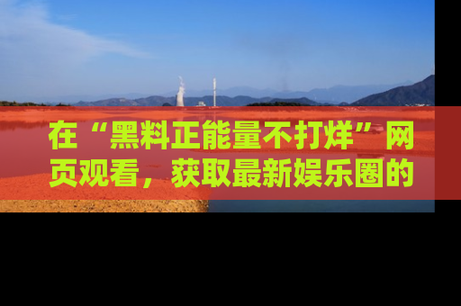 在“黑料正能量不打烊”网页观看,获取最新娱乐圈的正能量与黑料揭秘!