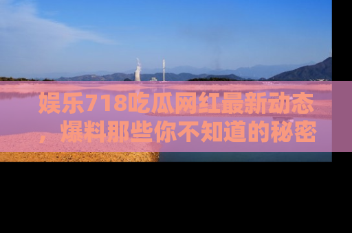 娱乐718吃瓜网红最新动态,爆料那些你不知道的秘密!