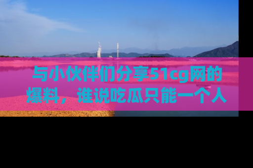 与小伙伴们分享51cg网的爆料,谁说吃瓜只能一个人?