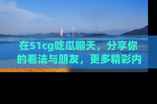 在51cg吃瓜聊天,分享你的看法与朋友,更多精彩内容请浏览网址www.51cg.com!