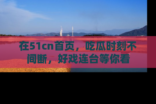 在51cn首页,吃瓜时刻不间断,好戏连台等你看