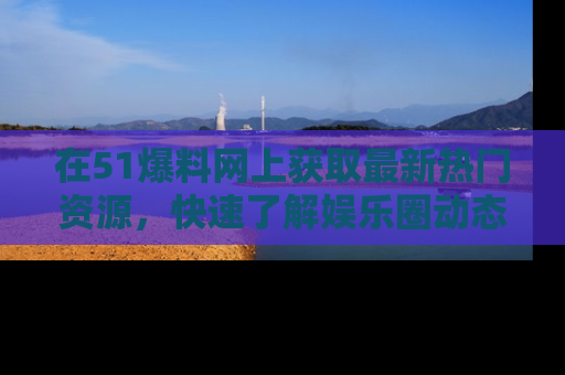 在51爆料网上获取最新热门资源,快速了解娱乐圈动态