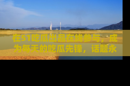 在51吃瓜出品在线参与,成为每天的吃瓜先锋,话题永不落幕!