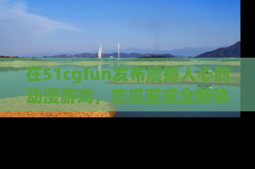 在51cgfun发布震撼人心的动漫游戏,吃瓜变成全新体验