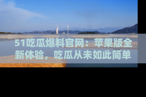 51吃瓜爆料官网:苹果版全新体验,吃瓜从未如此简单