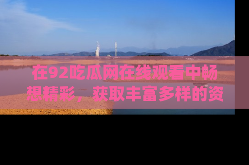 在92吃瓜网在线观看中畅想精彩,获取丰富多样的资源和app功能