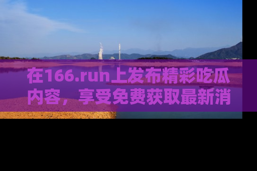 在166.run上发布精彩吃瓜内容,享受免费获取最新消息的乐趣!