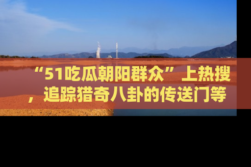 “51吃瓜朝阳群众”上热搜,追踪猎奇八卦的传送门等你点击!