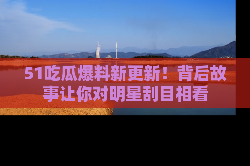 51吃瓜爆料新更新!背后故事让你对明星刮目相看