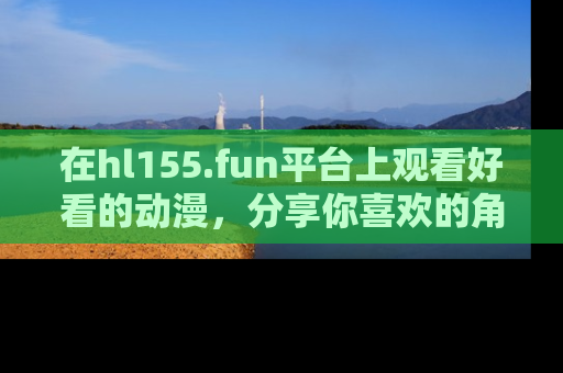 在hl155.fun平台上观看好看的动漫,分享你喜欢的角色和故事!