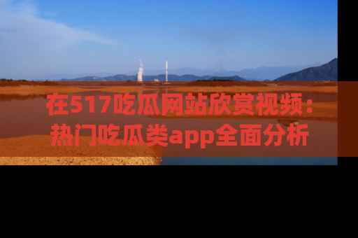 在517吃瓜网站欣赏视频:热门吃瓜类app全面分析