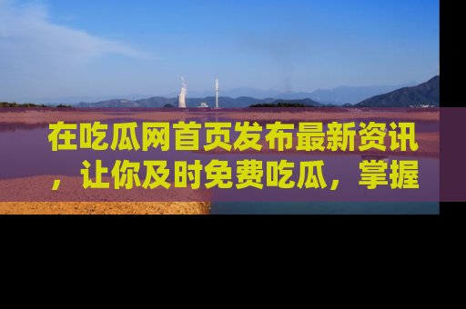 在吃瓜网首页发布最新资讯,让你及时免费吃瓜,掌握热点!