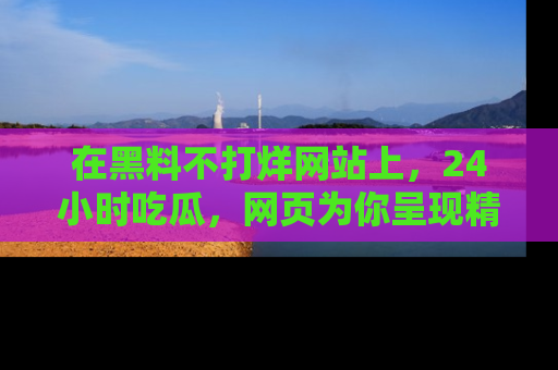 在黑料不打烊网站上,24小时吃瓜,网页为你呈现精彩内幕