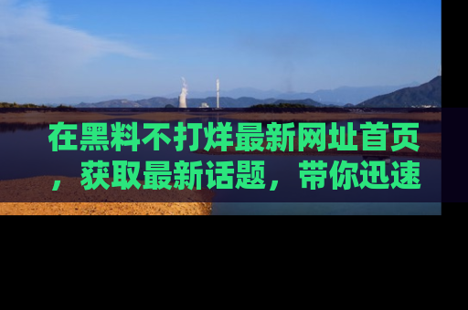 在黑料不打烊最新网址首页,获取最新话题,带你迅速了解娱乐圈大事!