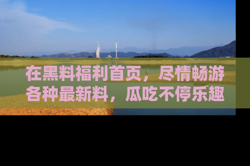 在黑料福利首页，尽情畅游各种最新料，瓜吃不停乐趣无穷！