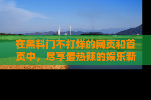 在黑料门不打烊的网页和首页中，尽享最热辣的娱乐新闻与八卦，快来围观！