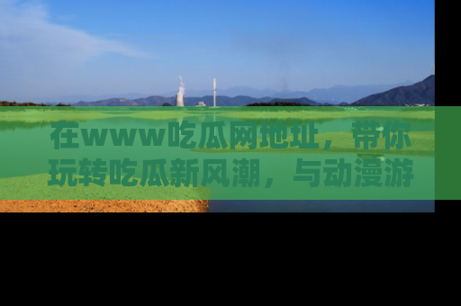 在www吃瓜网地址,带你玩转吃瓜新风潮,与动漫游戏角色共度精彩时光!