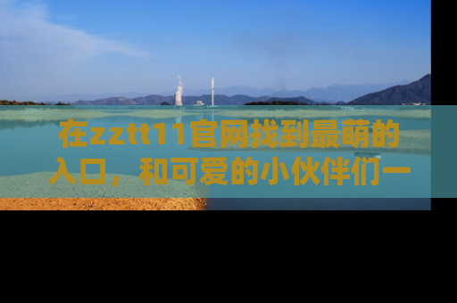 在zztt11官网找到最萌的入口,和可爱的小伙伴们一起吃瓜吧!