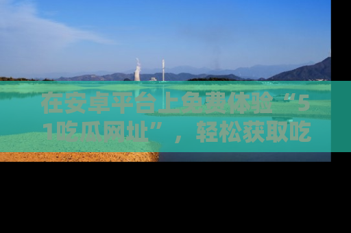 在安卓平台上免费体验“51吃瓜网址”，轻松获取吃瓜新鲜事！