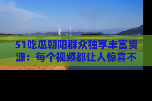 51吃瓜朝阳群众独享丰富资源:每个视频都让人惊喜不已!
